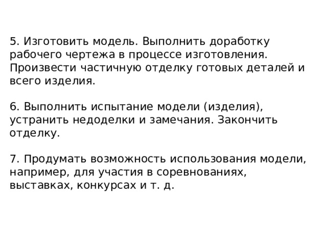 5. Изготовить модель. Выполнить доработку рабочего чертежа в процессе изготовления. Произвести частичную отделку готовых деталей и всего изделия. 6. Выполнить испытание модели (изделия), устранить недоделки и замечания. Закончить отделку. 7. Продумать возможность использования модели, например, для участия в соревнованиях, выставках, конкурсах и т. д. 