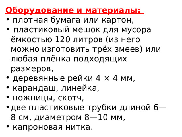 Оборудование и материалы:  плотная бумага или картон,  пластиковый мешок для мусора ёмкостью 120 литров (из него можно изготовить трёх змеев) или любая плёнка подходящих размеров,  деревянные рейки 4 × 4 мм,  карандаш, линейка,  ножницы, скотч, две пластиковые трубки длиной 6—8 см, диаметром 8—10 мм,  капроновая нитка. 