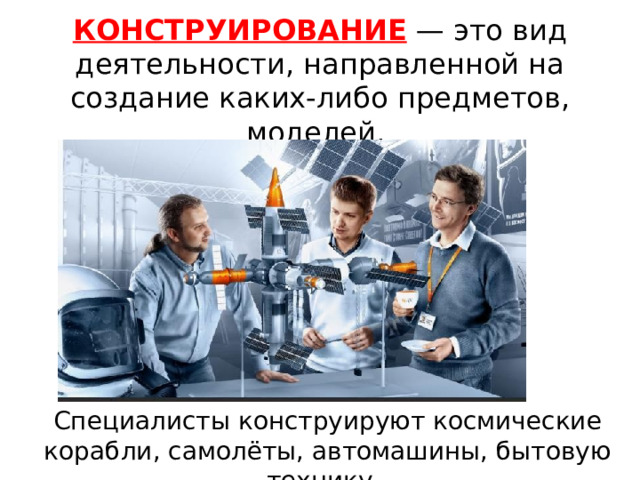 КОНСТРУИРОВАНИЕ — это вид деятельности, направленной на создание каких-либо предметов, моделей. Специалисты конструируют космические корабли, самолёты, автомашины, бытовую технику. 
