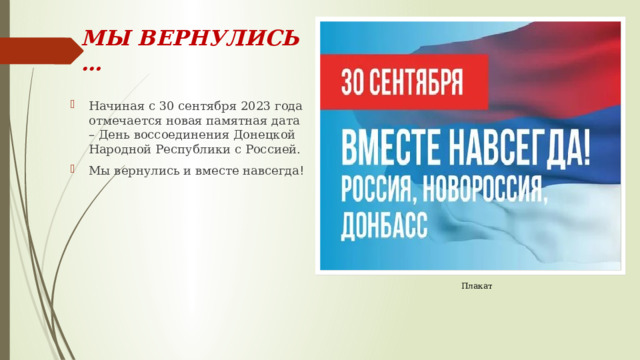 МЫ ВЕРНУЛИСЬ … Начиная с 30 сентября 2023 года отмечается новая памятная дата – День воссоединения Донецкой Народной Республики с Россией. Мы вернулись и вместе навсегда ! Плакат 