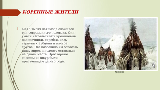 КОРЕННЫЕ ЖИТЕЛИ 40-15 тысяч лет назад сложился тип современного человека. Они умели изготавливать кремниевые наконечники, скребки, иглы, гарпуны с зубцами и многое другое. Это позволило им запасать пищу впрок и подолгу оставаться на одном месте. Просторные хижины из шкур были пристанищем целого рода. Хижины 