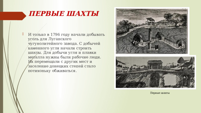 ПЕРВЫЕ ШАХТЫ И только в 1796 году начали добывать уголь для Луганского чугунолитейного завода. С добычей каменного угля начали строить шахты. Для добычи угля и плавки металла нужны были рабочие люди. Их перемещали с других мест и заселение донецких степей стало потихоньку обживаться. Первые шахты 
