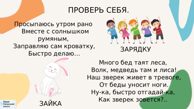 ПРОВЕРЬ СЕБЯ. Просыпаюсь утром рано  Вместе с солнышком румяным,  Заправляю сам кроватку,  Быстро делаю… ЗАРЯДКУ Много бед таят леса,  Волк, медведь там и лиса!  Наш зверек живет в тревоге,  От беды уносит ноги. Ну-ка, быстро отгадай-ка,  Как зверек зовется?.. ЗАЙКА 