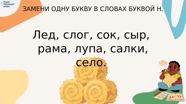 ЗАМЕНИ ОДНУ БУКВУ В СЛОВАХ БУКВОЙ Н. Лед, слог, сок, сыр, рама, лупа, салки, село.  