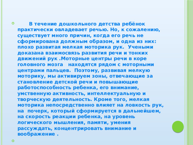  В течение дошкольного детства ребёнок практически овладевает речью. Но, к сожалению, существует много причин, когда его речь не сформирована должным образом, и одна из них: плохо развитая мелкая моторика рук. Учеными доказана взаимосвязь развития речи и тонких движений рук .Моторные центры речи в коре головного мозга находятся рядом с моторными центрами пальцев. Поэтому, развивая мелкую моторику, мы активируем зоны, отвечающие за становление детской речи и повышающие работоспособность ребенка, его внимание, умственную активность, интеллектуальную и творческую деятельность. Кроме того, мелкая моторика непосредственно влияет на ловкость рук, на почерк, который сформируется в дальнейшем, на скорость реакции ребенка, на уровень логического мышления, памяти, умения рассуждать, концентрировать внимание и воображение .  