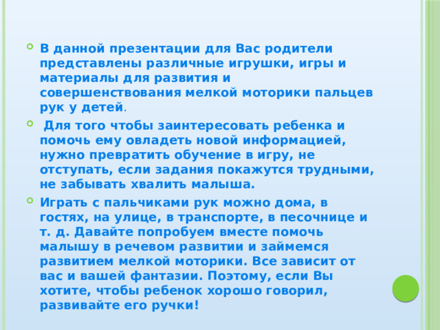 В данной презентации для Вас родители представлены различные игрушки, игры и материалы для развития и совершенствования мелкой моторики пальцев рук у детей .  Для того чтобы заинтересовать ребенка и помочь ему овладеть новой информацией, нужно превратить обучение в игру, не отступать, если задания покажутся трудными, не забывать хвалить малыша. Играть с пальчиками рук можно дома, в гостях, на улице, в транспорте, в песочнице и т. д. Давайте попробуем вместе помочь малышу в речевом развитии и займемся развитием мелкой моторики. Все зависит от вас и вашей фантазии. Поэтому, если Вы хотите, чтобы ребенок хорошо говорил, развивайте его ручки! 