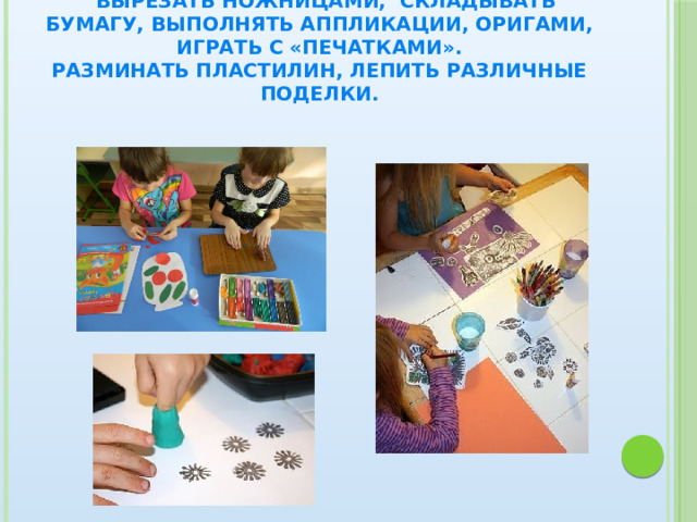  Вырезать ножницами, складывать бумагу, выполнять аппликации, оригами, играть с «печатками».  Разминать пластилин, лепить различные поделки. 