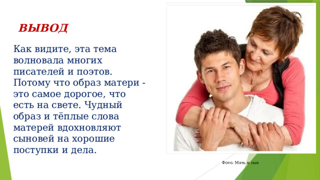 ВЫВОД Как видите, эта тема волновала многих писателей и поэтов. Потому что образ матери - это самое дорогое, что есть на свете. Чудный образ и тёплые слова матерей вдохновляют сыновей на хорошие поступки и дела. Фото. Мать и сын 