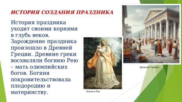 ИСТОРИЯ  СОЗДАНИЯ ПРАЗДНИКА История праздника уходит своими корнями в глубь веков. Зарождение праздника произошло в Древней Греции. Древние греки восхваляли богиню Рею – мать олимпийских богов. Богиня покровительствовала плодородию и материнству. Древняя Греция Богиня Рея 