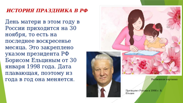 ИСТОРИЯ ПРАЗДНИКА В РФ День матери в этом году в России приходится на 30 ноября, то есть на последнее воскресенье месяца. Это закреплено указом президента РФ Борисом Ельциным от 30 января 1998 года. Дата плавающая, поэтому из года в год она меняется . Рисованная картинка Президент России в 1998 г. Б. Ельцин 