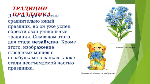 ТРАДИЦИИ ПРАЗДНИКА День матери в России сравнительно юный праздник, но он уже успел обрести свои уникальные традиции. Символом этого дня стала незабудка. Кроме этого, изображение плюшевых мишек с незабудками в лапках также стали неотъемлемой частью праздника . Веточка незабудок Плюшевый Мишка с незабудками 