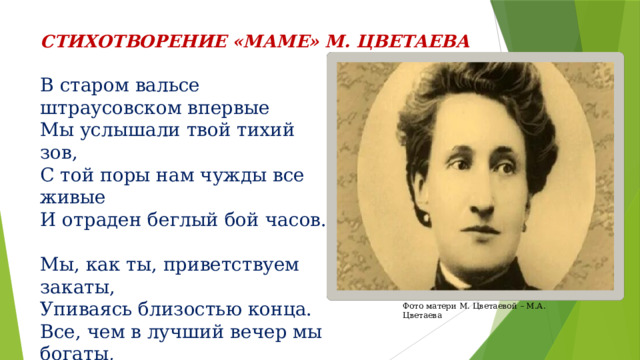 СТИХОТВОРЕНИЕ «МАМЕ» М. ЦВЕТАЕВА В старом вальсе штраусовском впервые Мы услышали твой тихий зов, С той поры нам чужды все живые  И отраден беглый бой часов. Мы, как ты, приветствуем закаты, Упиваясь близостью конца. Все, чем в лучший вечер мы богаты, Нам тобою вложено в сердца… Фото матери М. Цветаевой – М.А. Цветаева 