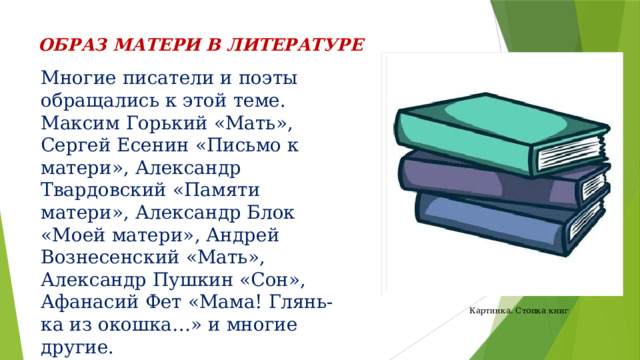 ОБРАЗ МАТЕРИ В ЛИТЕРАТУРЕ Многие писатели и поэты обращались к этой теме. Максим Горький «Мать», Сергей Есенин «Письмо к матери», Александр Твардовский «Памяти матери», Александр Блок «Моей матери», Андрей Вознесенский «Мать», Александр Пушкин «Сон», Афанасий Фет «Мама! Глянь-ка из окошка…» и многие другие. Картинка. Стопка книг 