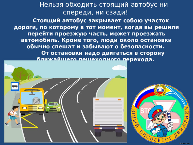  Нельзя обходить стоящий автобус ни спереди, ни сзади!   Стоящий автобус закрывает собою участок дороги, по которому в тот момент, когда вы решили перейти проезжую часть, может проезжать автомобиль. Кроме того, люди около остановки обычно спешат и забывают о безопасности.  От остановки надо двигаться в сторону ближайшего пешеходного перехода.   