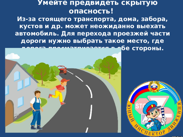  Умейте предвидеть скрытую опасность!  Из-за стоящего транспорта, дома, забора, кустов и др. может неожиданно выехать автомобиль. Для перехода проезжей части дороги нужно выбрать такое место, где дорога просматривается в обе стороны.   