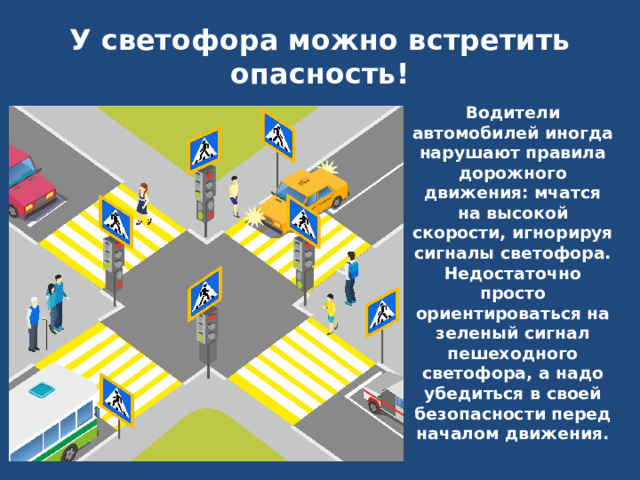     У светофора можно встретить опасность!   Водители автомобилей иногда нарушают правила дорожного движения: мчатся на высокой скорости, игнорируя сигналы светофора. Недостаточно просто ориентироваться на зеленый сигнал пешеходного светофора, а надо убедиться в своей безопасности перед началом движения.  