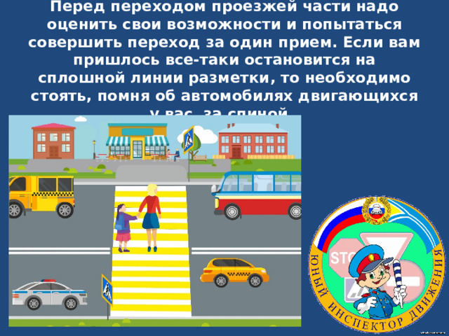 Перед переходом проезжей части надо оценить свои возможности и попытаться совершить переход за один прием. Если вам пришлось все-таки остановится на сплошной линии разметки , то необходимо стоять, помня об автомобилях двигающихся у вас за спиной.   