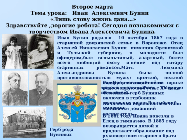 Род Буниных ведёт свою родословную на Руси с XV века. Семейный герб Буниных включен в гербовник дворянских родов Российской империи.   Начальным образованием Вани занимался домашний воспитатель . Второе марта Тема урока: Иван Алексеевич Бунин  «Лишь слову жизнь дана...» Здравствуйте ,дорогие ребята! Сегодня познакомимся с творчеством Ивана Алексеевича Бунина. Иван Бунин родился 10 октября 1867 года в старинной дворянской семье в Воронеже. Отец Алексей Николаевич Бунин помещик Орловмкой и Тульской губернии, в молодости был офицером,был вспыльчивый, азартный, более всего любящий охоту и пение под гитару старинных романсов.Мать Людмила Александровна Бунина была полной противоположностью мужу: кроткой, нежной и чувствительной натурой, воспитанной на лирике Пушкина и Жуковского и занималась, в первую очередь, воспитанием детей... В 1881 году Ивана повезли в Елец в гимназию. В 1885 году возвращается домой и продолжает образование под руководством старшего брата Юлия. Герб рода Буниных 