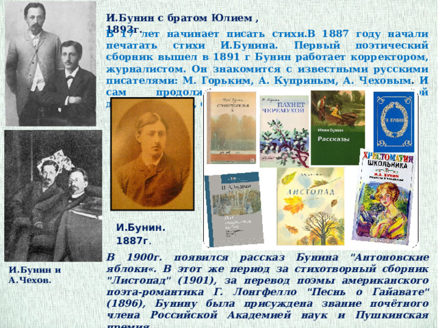 И.Бунин с братом Юлием , 1893г. В 17 лет начинает писать стихи.В 1887 году начали печатать стихи И.Бунина. Первый поэтический сборник вышел в 1891 г Бунин работает корректором, журналистом. Он знакомится с известными русскими писателями: М. Горьким, А. Куприным, А. Чеховым . И сам продолжает заниматься литературной деятельностью, сочиняя не только стихи, но и прозу. И.Бунин. 1887г .  В 1900г. появился рассказ Бунина 
