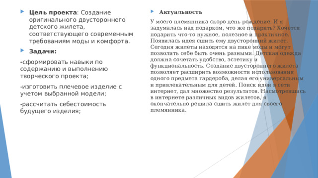Актуальность Цель проекта : Создание оригинального двустороннего детского жилета, соответствующего современным требованиям моды и комфорта. Задачи: У моего племянника скоро день рождение. И я задумалась над подарком, что же подарить? Хочется подарить что-то нужное, полезное и практичное. Появилась идея сшить ему двусторонний жилет. Сегодня жилеты находятся на пике моды и могут позволить себе быть очень разными. Детская одежда должна сочетать удобство, эстетику и функциональность. Создание двустороннего жилета позволяет расширить возможности использования одного предмета гардероба, делая его универсальным и привлекательным для детей. Поиск идеи в сети интернет, дал множество результатов. Насмотревшись в интернете различных видов жилетов, я окончательно решила сшить жилет для своего племянника. - сформировать навыки по содержанию и выполнению творческого проекта; -изготовить плечевое изделие с учетом выбранной модели; -рассчитать себестоимость будущего изделия; 