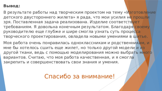 Вывод: В результате работы над творческим проектом на тему «Изготовление детского двустороннего жилета» я рада, что мои усилия не прошли зря. Поставленная задача реализована. Изделие соответствует требованиям. Я довольна конечным результатом. Благодаря своему руководителю еще глубже и шире смогла узнать суть процесса творческого проектирования, овладела новыми умениями в шитье. Моя работа очень понравилась одноклассникам и родственникам, и мне бы хотелось сшить еще жилет, но только другой модели и из другой ткани, ведь с помощью моделирования можно выбрать много вариантов. Считаю, что моя работа качественная, и я смогла закрепить и совершенствовать свои знания и умения. Спасибо за внимание! 