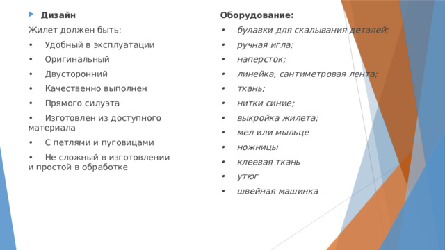 Оборудование: Дизайн •  булавки для скалывания деталей; Жилет должен быть: •  ручная игла; •  Удобный в эксплуатации •  наперсток; •  Оригинальный •  линейка, сантиметровая лента; •  Двусторонний •  Качественно выполнен •  ткань; •  нитки синие; •  Прямого силуэта •  Изготовлен из доступного материала •  выкройка жилета; •  С петлями и пуговицами •  мел или мыльце •  ножницы •  Не сложный в изготовлении и простой в обработке •  клеевая ткань •  утюг •  швейная машинка  