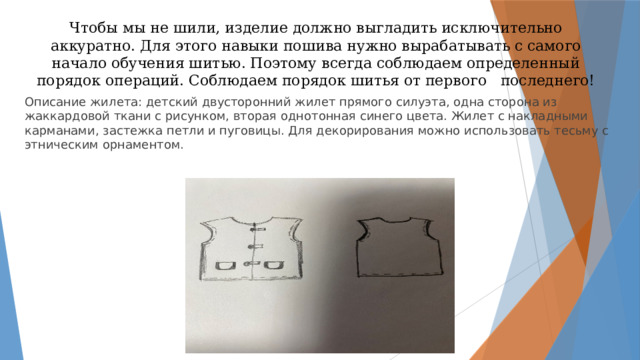 Чтобы мы не шили, изделие должно выгладить исключительно аккуратно. Для этого навыки пошива нужно вырабатывать с самого начало обучения шитью. Поэтому всегда соблюдаем определенный порядок операций. Соблюдаем порядок шитья от первого последнего! Описание жилета: детский двусторонний жилет прямого силуэта, одна сторона из жаккардовой ткани с рисунком, вторая однотонная синего цвета. Жилет с накладными карманами, застежка петли и пуговицы. Для декорирования можно использовать тесьму с этническим орнаментом.  эскиз жилета 
