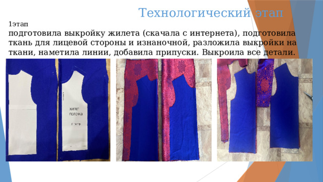  Технологический этап  1этап  подготовила выкройку жилета (скачала с интернета), подготовила ткань для лицевой стороны и изнаночной, разложила выкройки на ткани, наметила линии, добавила припуски. Выкроила все детали.   