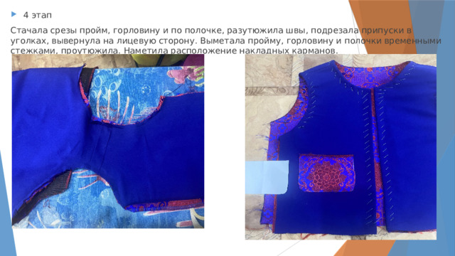 4 этап Стачала срезы пройм, горловину и по полочке, разутюжила швы, подрезала припуски в уголках, вывернула на лицевую сторону. Выметала пройму, горловину и полочки временными стежками, проутюжила. Наметила расположение накладных карманов. 