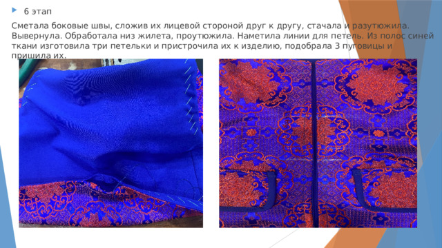 6 этап Сметала боковые швы, сложив их лицевой стороной друг к другу, стачала и разутюжила. Вывернула. Обработала низ жилета, проутюжила. Наметила линии для петель. Из полос синей ткани изготовила три петельки и пристрочила их к изделию, подобрала 3 пуговицы и пришила их. 