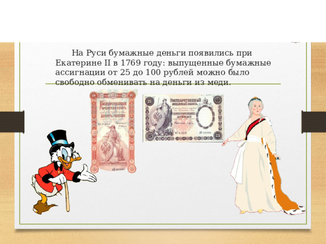                   Диана Додонкова                                                                                                                                                             На Руси бумажные деньги появились при Екатерине II в 1769 году: выпущенные бумажные ассигнации от 25 до 100 рублей можно было свободно обменивать на деньги из меди. 