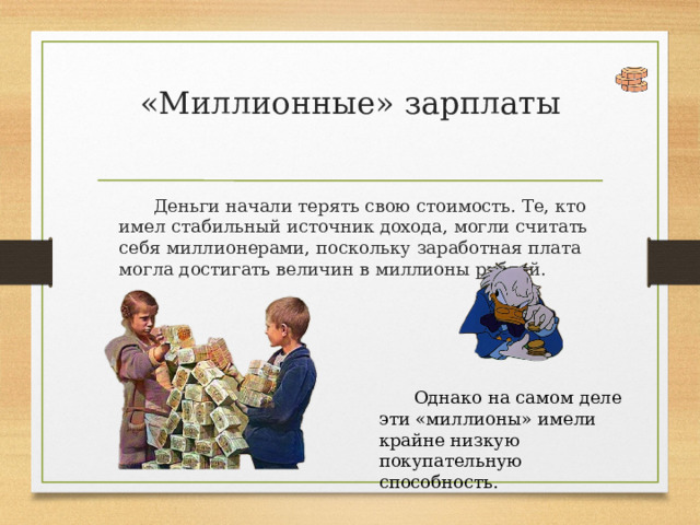 «Миллионные» зарплаты   Деньги начали терять свою стоимость. Те, кто имел стабильный источник дохода, могли считать себя миллионерами, поскольку заработная плата могла достигать величин в миллионы рублей. Однако на самом деле эти «миллионы» имели крайне низкую покупательную способность. 