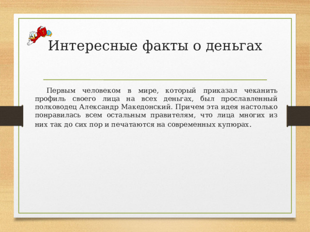 Интересные факты о деньгах   Первым человеком в мире, который приказал чеканить профиль своего лица на всех деньгах, был прославленный полководец Александр Македонский. Причем эта идея настолько понравилась всем остальным правителям, что лица многих из них так до сих пор и печатаются на современных купюрах . 
