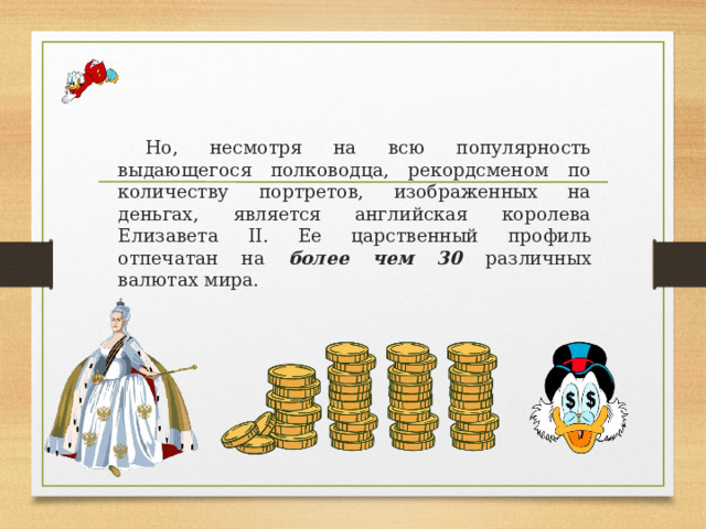 Но, несмотря на всю популярность выдающегося полководца, рекордсменом по количеству портретов, изображенных на деньгах, является английская королева Елизавета II. Ее царственный профиль отпечатан на более чем 30 различных валютах мира. 