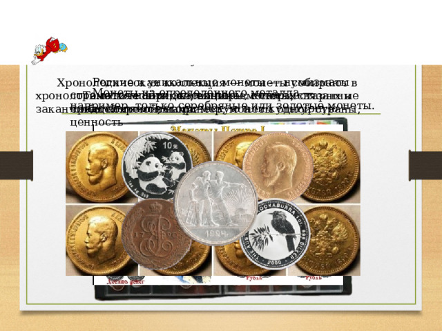                   Диана Додонкова                                                                                                                                                             Некоторые виды коллекционирования монет у нумизматов Редкие и уникальные монеты — нумизматы стремятся найти экземпляры, которые представляют историческую или культурную ценность Хронологическая коллекция — монеты собирают в хронологическом порядке, начиная с самых старых и заканчивая современными. Монеты из определённого металла — например, только серебряные или золотые монеты. Тематическая коллекция— монеты, связанные общей темой, например, монеты одной страны, периода или типа.   