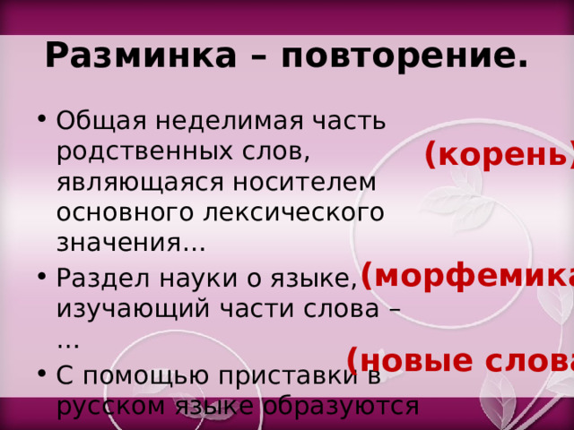 Разминка – повторение. Общая неделимая часть родственных слов, являющаяся носителем основного лексического значения… Раздел науки о языке, изучающий части слова – … С помощью приставки в русском языке образуются … (корень) (морфемика) (новые слова) 