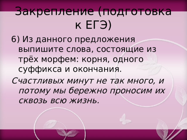 Закрепление (подготовка к ЕГЭ) 6) Из данного предложения выпишите слова, состоящие из трёх морфем: корня, одного суффикса и окончания. Счастливых минут не так много, и потому мы бережно проносим их сквозь всю жизнь. 