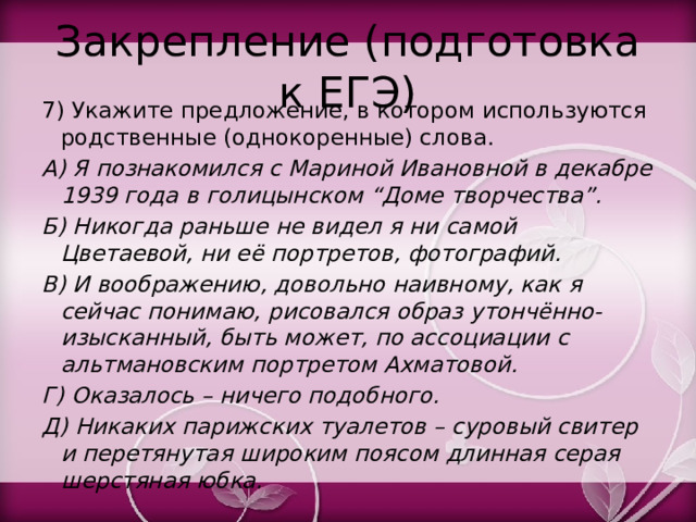 Закрепление (подготовка к ЕГЭ) 7) Укажите предложение, в котором используются родственные (однокоренные) слова. А) Я познакомился с Мариной Ивановной в декабре 1939 года в голицынском “Доме творчества”. Б) Никогда раньше не видел я ни самой Цветаевой, ни её портретов, фотографий. В) И воображению, довольно наивному, как я сейчас понимаю, рисовался образ утончённо-изысканный, быть может, по ассоциации с альтмановским портретом Ахматовой. Г) Оказалось – ничего подобного. Д) Никаких парижских туалетов – суровый свитер и перетянутая широким поясом длинная серая шерстяная юбка. 