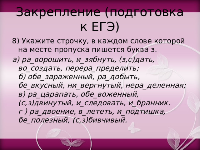 Закрепление (подготовка к ЕГЭ) 8) Укажите строчку, в каждом слове которой на месте пропуска пишется буква з. а) ра_ворошить, и_зябнуть, (з,с)дать, во_создать, перера_пределить;  б) обе_зараженный, ра_добыть, бе_вкусный, ни_вергнутый, нера_деленная;  в) ра_царапать, обе_воженный, (с,з)двинутый, и_следовать, и_бранник.  г ) ра_двоение, в_лететь, и_подтишка, бе_полезный, (с,з)бивчивый. 