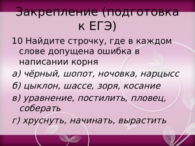 Закрепление (подготовка к ЕГЭ) 10 Найдите строчку, где в каждом слове допущена ошибка в написании корня а) чёрный, шопот, ночовка, нарцысс б) цыклон, шассе, зоря, косание в) уравнение, постилить, пловец, соберать г) хруснуть, начинать, вырастить 