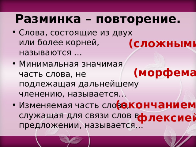 Разминка – повторение. Слова, состоящие из двух или более корней, называются … Минимальная значимая часть слова, не подлежащая дальнейшему членению, называется… Изменяемая часть слова, служащая для связи слов в предложении, называется… (сложными) (морфема) (окончанием, флексией) 