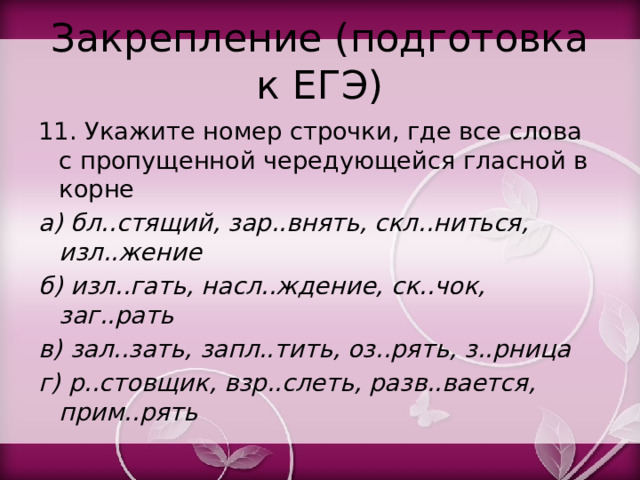 Закрепление (подготовка к ЕГЭ) 11. Укажите номер строчки, где все слова с пропущенной чередующейся гласной в корне а) бл..стящий, зар..внять, скл..ниться, изл..жение б) изл..гать, насл..ждение, ск..чок, заг..рать в) зал..зать, запл..тить, оз..рять, з..рница г) р..стовщик, взр..слеть, разв..вается, прим..рять 