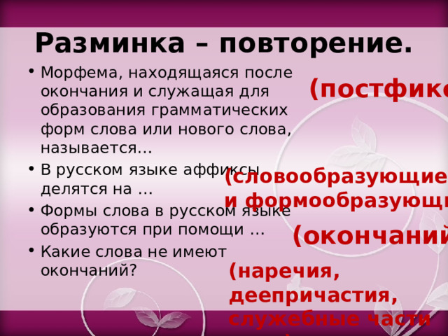 Разминка – повторение. Морфема, находящаяся после окончания и служащая для образования грамматических форм слова или нового слова, называется… В русском языке аффиксы делятся на … Формы слова в русском языке образуются при помощи … Какие слова не имеют окончаний? (постфикс) (словообразующие и формообразующие) (окончаний) (наречия, деепричастия, служебные части речи) 