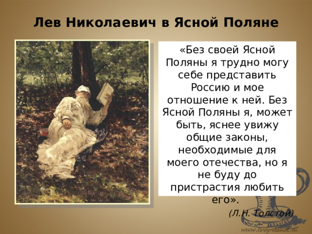 Лев Николаевич в Ясной Поляне «Без своей Ясной Поляны я трудно могу себе представить Россию и мое отношение к ней. Без Ясной Поляны я, может быть, яснее увижу общие законы, необходимые для моего отечества, но я не буду до пристрастия любить его». (Л.Н. Толстой) 