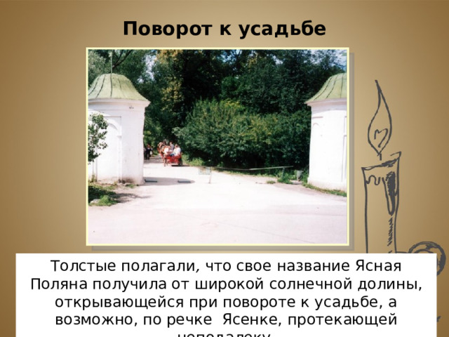 Поворот к усадьбе Толстые полагали , что свое название Ясная Поляна получила от широкой солнечной долины, открывающейся при повороте к усадьбе, а возможно, по речке Ясенке, протекающей неподалеку. 