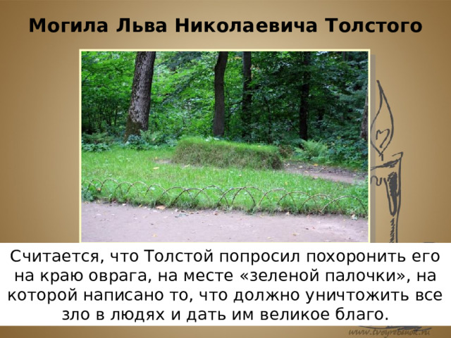 Могила Льва Николаевича Толстого Считается, что Толстой попросил похоронить его на краю оврага, на месте «зеленой палочки», на которой написано то, что должно уничтожить все зло в людях и дать им великое благо. 