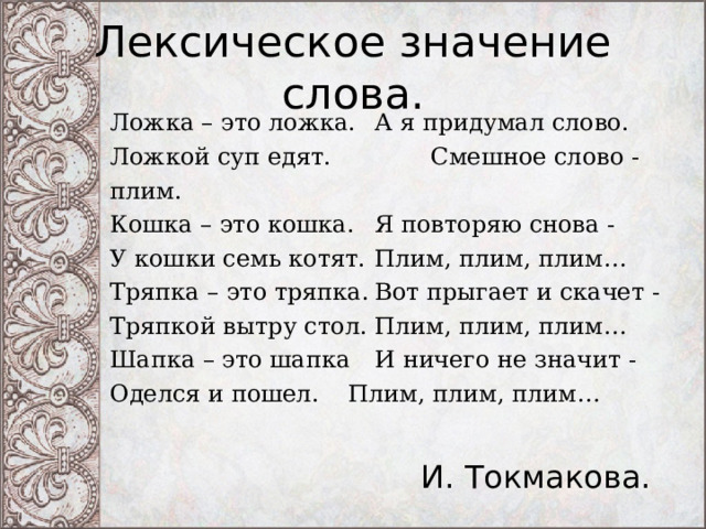 Лексическое значение слова. Ложка – это ложка.  А я придумал слово. Ложкой суп едят.  Смешное слово - плим. Кошка – это кошка.  Я повторяю снова - У кошки семь котят.  Плим, плим, плим… Тряпка – это тряпка.  Вот прыгает и скачет - Тряпкой вытру стол.  Плим, плим, плим… Шапка – это шапка  И ничего не значит - Оделся и пошел.   Плим, плим, плим… И. Токмакова. 