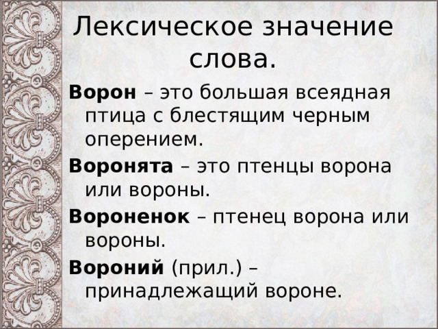 Лексическое значение слова. Ворон – это большая всеядная птица с блестящим черным оперением. Воронята – это птенцы ворона или вороны. Вороненок – птенец ворона или вороны. Вороний (прил.) – принадлежащий вороне. 