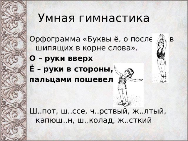 Умная гимнастика Орфограмма «Буквы ё, о после букв шипящих в корне слова». О – руки вверх Ё – руки в стороны, пальцами пошевелить Ш..пот, ш..ссе, ч..рствый, ж..лтый, капюш..н, ш..колад, ж..сткий 