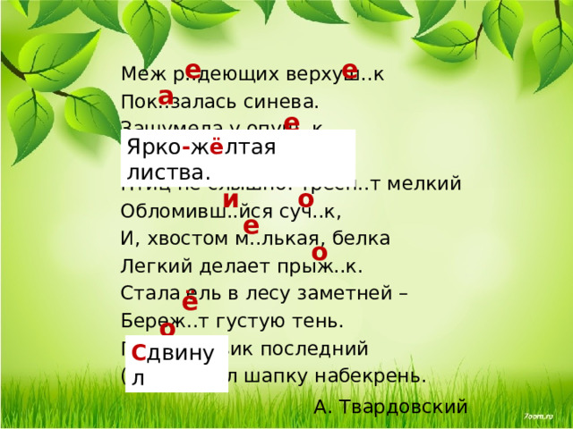 е е Меж р..деющих верхуш..к  Пок..залась синева.  Зашумела у опуш..к  (Ярко)ж..лтая листва.  Птиц не слышно. Тресн..т мелкий  Обломивш..йся суч..к,  И, хвостом м..лькая, белка  Легкий делает прыж..к.  Стала ель в лесу заметней –  Береж..т густую тень.  Под..синовик последний  (С,з)двинул шапку набекрень. А. Твардовский а е Ярко - ж ё лтая листва. е о и е о ё о С двинул  